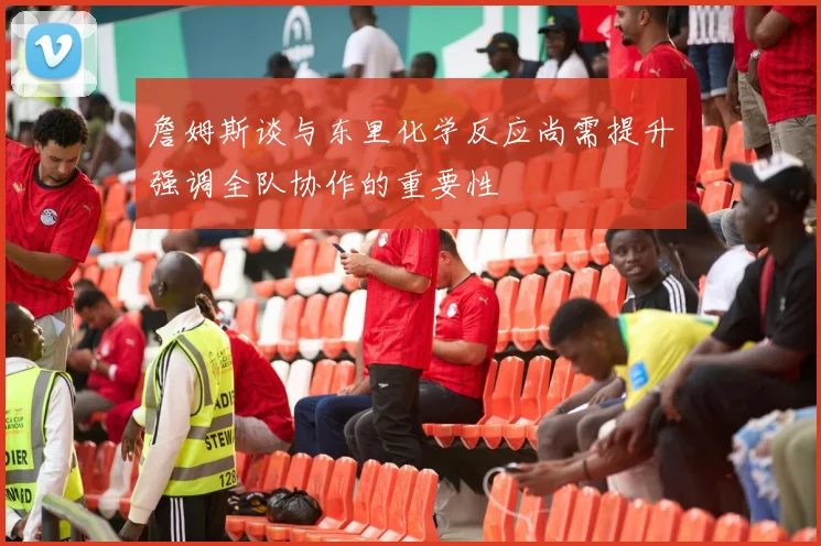詹姆斯谈与东里化学反应尚需提升强调全队协作的重要性