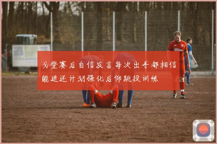 戈登赛后自信发言每次出手都相信能进还计划强化后仰跳投训练