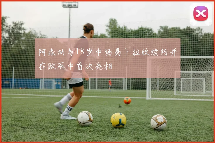 阿森纳与18岁中场易卜拉欣续约并在欧冠中首次亮相