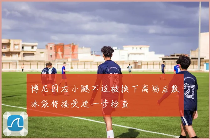 博尼因右小腿不适被换下离场后敷冰袋将接受进一步检查