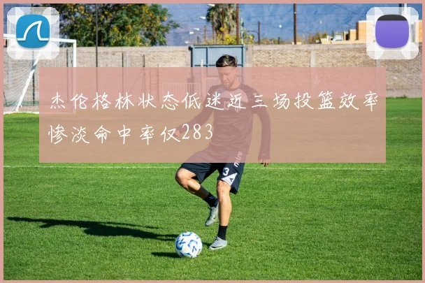 杰伦格林状态低迷近三场投篮效率惨淡命中率仅283