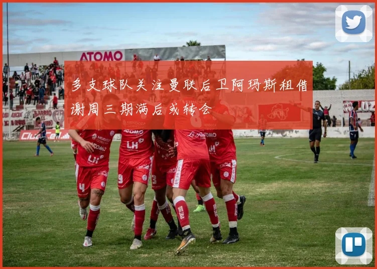 多支球队关注曼联后卫阿玛斯租借谢周三期满后或转会