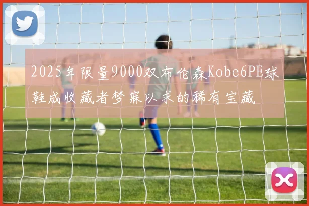 2025年限量9000双布伦森Kobe6PE球鞋成收藏者梦寐以求的稀有宝藏