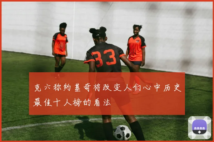 克六称约基奇将改变人们心中历史最佳十人榜的看法