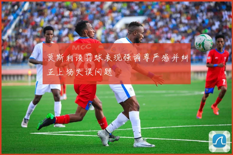 莫斯利谈罚球表现强调尊严感并纠正上场失误问题