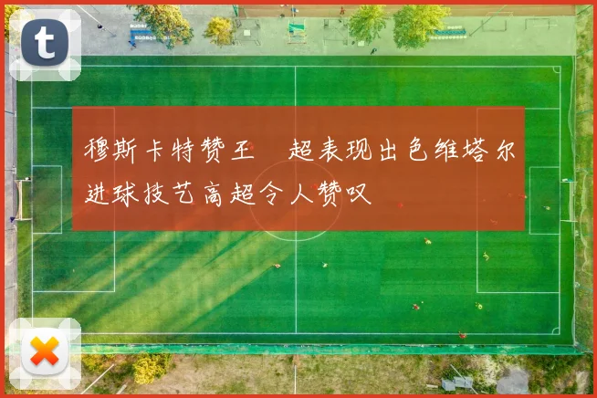 穆斯卡特赞王燊超表现出色维塔尔进球技艺高超令人赞叹