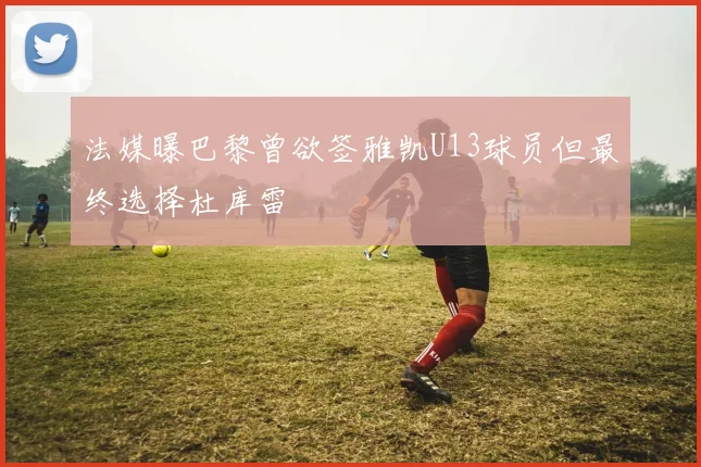 法媒曝巴黎曾欲签雅凯U13球员但最终选择杜库雷