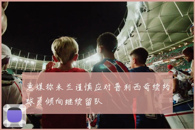意媒称米兰谨慎应对普利西奇续约球员倾向继续留队