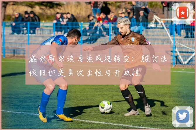 威尔希尔谈马竞风格转变：脏打法依旧但更具攻击性与开放性