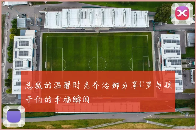 总裁的温馨时光乔治娜分享C罗与孩子们的幸福瞬间