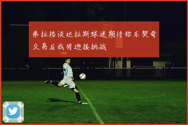 弗拉格谈达拉斯球迷期待称东契奇交易后我将迎接挑战