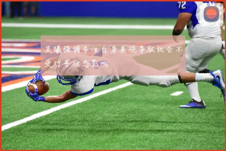 吴曦强调专注自身表现争取机会不受对手状态影响