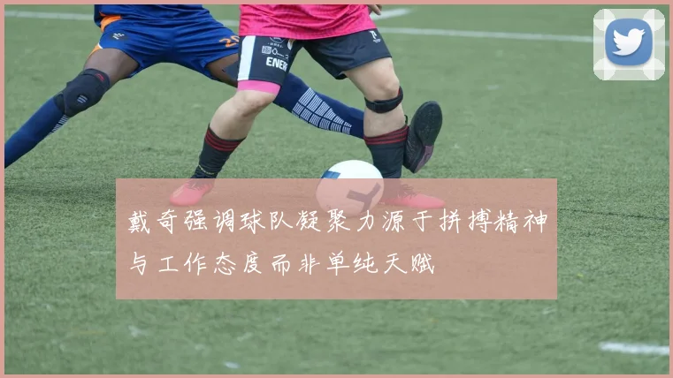 戴奇强调球队凝聚力源于拼搏精神与工作态度而非单纯天赋