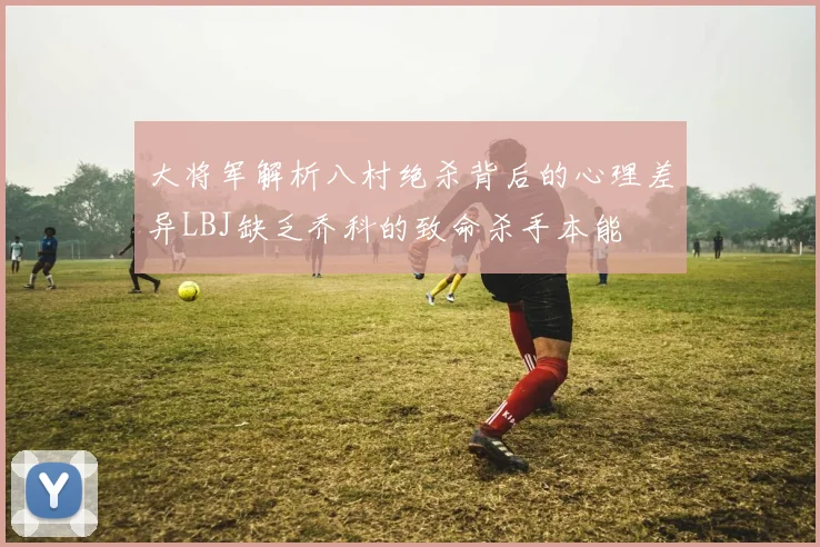 大将军解析八村绝杀背后的心理差异LBJ缺乏乔科的致命杀手本能