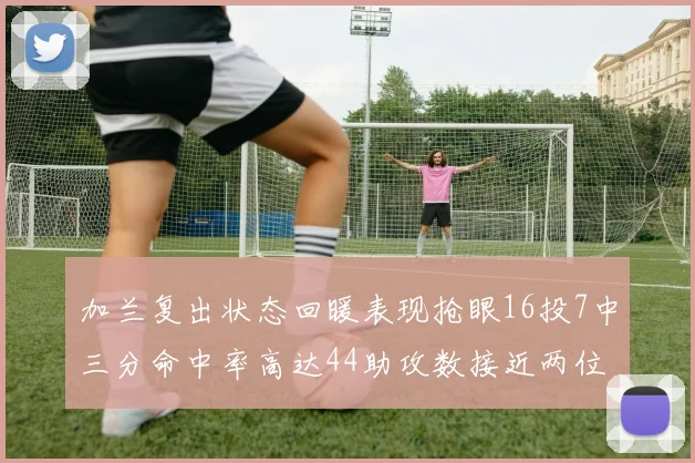加兰复出状态回暖表现抢眼16投7中三分命中率高达44助攻数接近两位数