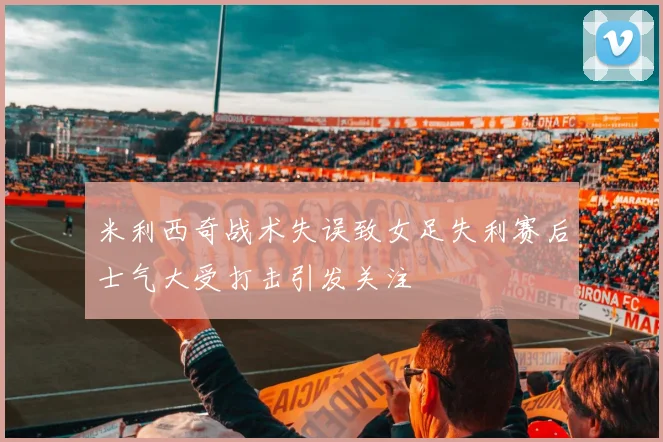 米利西奇战术失误致女足失利赛后士气大受打击引发关注