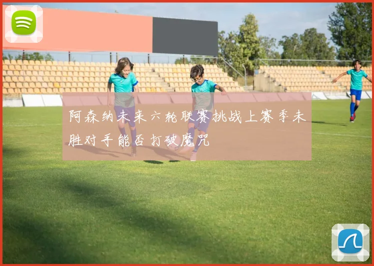 阿森纳未来六轮联赛挑战上赛季未胜对手能否打破魔咒