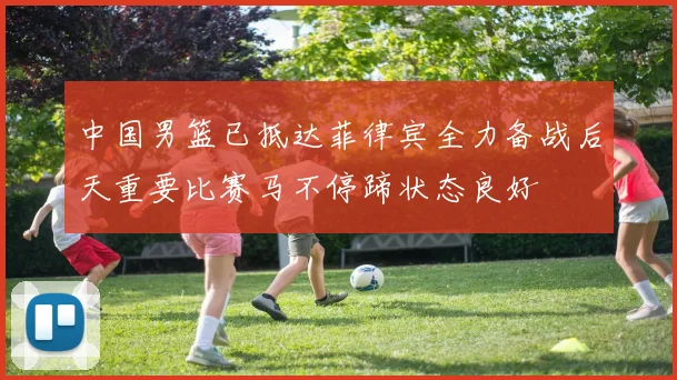 中国男篮已抵达菲律宾全力备战后天重要比赛马不停蹄状态良好