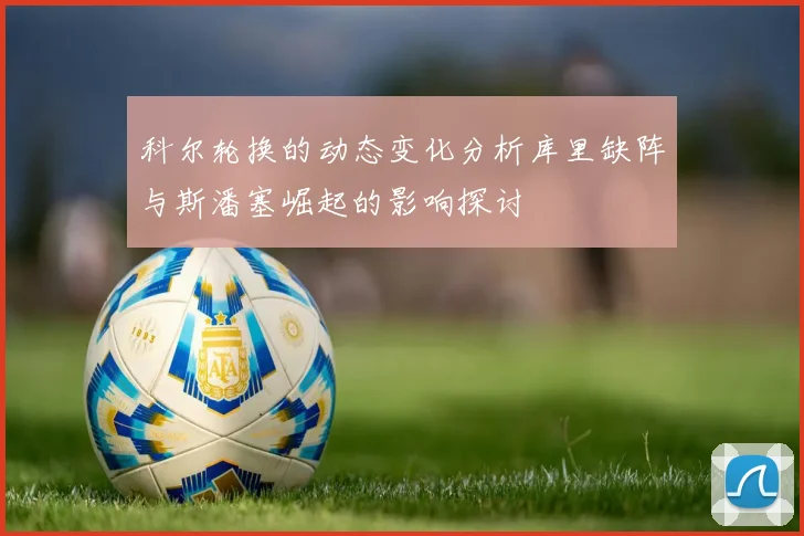 科尔轮换的动态变化分析库里缺阵与斯潘塞崛起的影响探讨