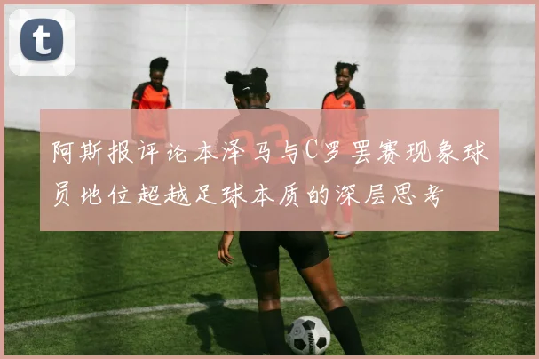 阿斯报评论本泽马与C罗罢赛现象球员地位超越足球本质的深层思考