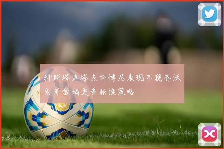 科斯塔库塔点评博尼表现不稳齐沃或可尝试更多轮换策略